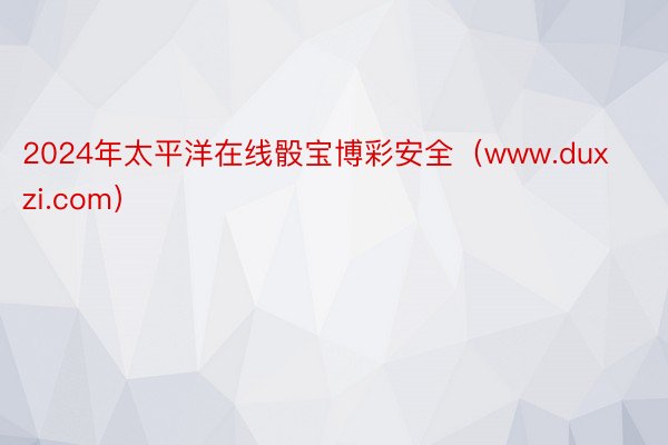 2024年太平洋在线骰宝博彩安全（www.duxzi.com）