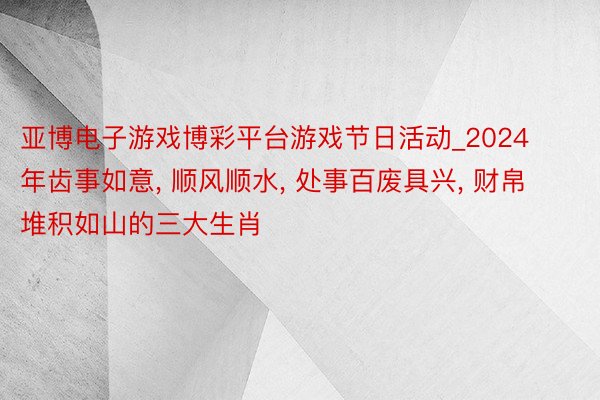亚博电子游戏博彩平台游戏节日活动_2024年齿事如意, 顺风顺水, 处事百废具兴, 财帛堆积如山的三大生肖