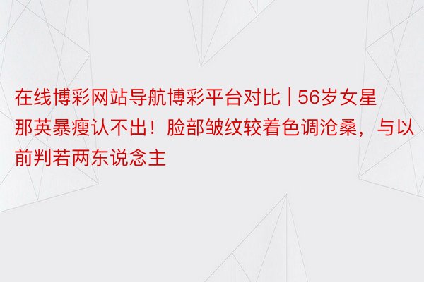 在线博彩网站导航博彩平台对比 | 56岁女星那英暴瘦认不出！脸部皱纹较着色调沧桑，与以前判若两东说念主