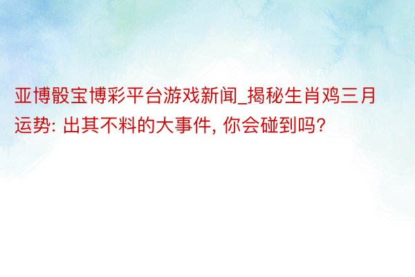 亚博骰宝博彩平台游戏新闻_揭秘生肖鸡三月运势: 出其不料的大事件, 你会碰到吗?