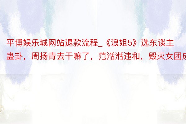 平博娱乐城网站退款流程_《浪姐5》选东谈主蛊卦，周扬青去干嘛了，范湉湉违和，毁灭女团成员