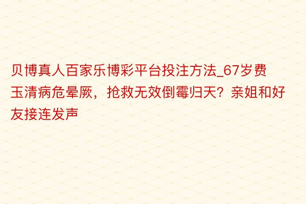 贝博真人百家乐博彩平台投注方法_67岁费玉清病危晕厥，抢救无效倒霉归天？亲姐和好友接连发声