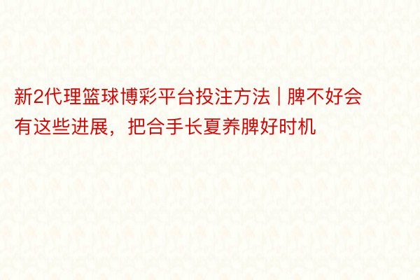 新2代理篮球博彩平台投注方法 | 脾不好会有这些进展，把合手长夏养脾好时机