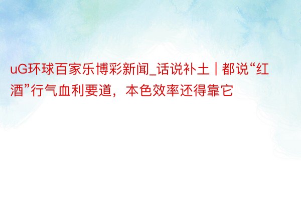 uG环球百家乐博彩新闻_话说补土 | 都说“红酒”行气血利要道，本色效率还得靠它