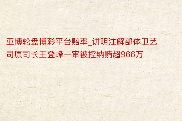 亚博轮盘博彩平台赔率_讲明注解部体卫艺司原司长王登峰一审被控纳贿超966万