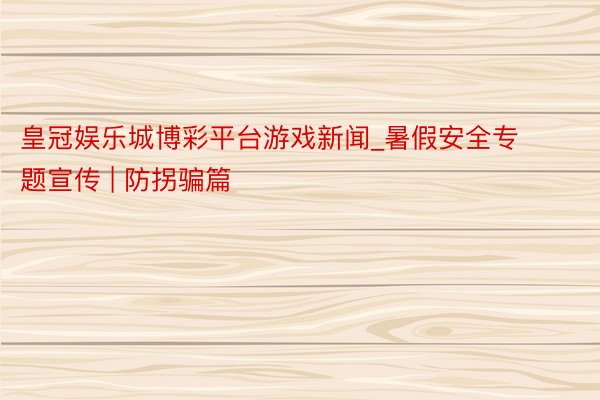 皇冠娱乐城博彩平台游戏新闻_暑假安全专题宣传 | 防拐骗篇