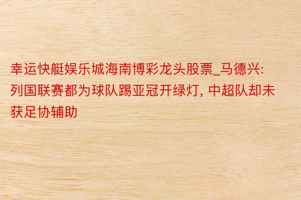 幸运快艇娱乐城海南博彩龙头股票_马德兴: 列国联赛都为球队踢亚冠开绿灯, 中超队却未获足协辅助