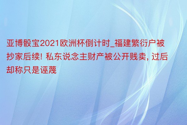 亚博骰宝2021欧洲杯倒计时_福建繁衍户被抄家后续! 私东说念主财产被公开贱卖, 过后却称只是诬蔑