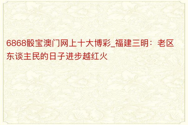 6868骰宝澳门网上十大博彩_福建三明：老区东谈主民的日子进步越红火