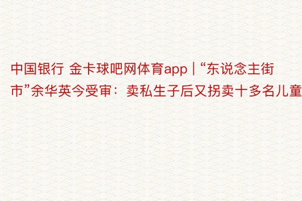 中国银行 金卡球吧网体育app | “东说念主街市”余华英今受审：卖私生子后又拐卖十多名儿童