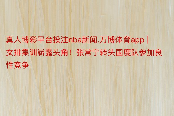真人博彩平台投注nba新闻.万博体育app | 女排集训崭露头角！张常宁转头国度队参加良性竞争