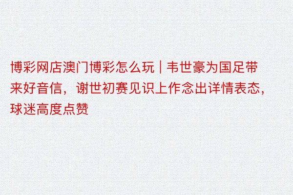 博彩网店澳门博彩怎么玩 | 韦世豪为国足带来好音信，谢世初赛见识上作念出详情表态，球迷高度点赞