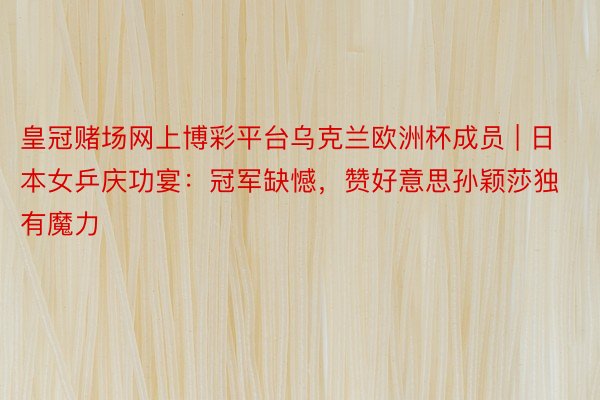 皇冠赌场网上博彩平台乌克兰欧洲杯成员 | 日本女乒庆功宴：冠军缺憾，赞好意思孙颖莎独有魔力