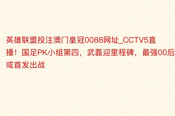 英雄联盟投注澳门皇冠0088网址_CCTV5直播！国足PK小组第四，武磊迎里程碑，最强00后或首发出战