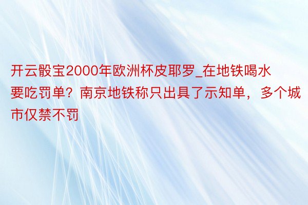 开云骰宝2000年欧洲杯皮耶罗_在地铁喝水要吃罚单？南京地铁称只出具了示知单，多个城市仅禁不罚
