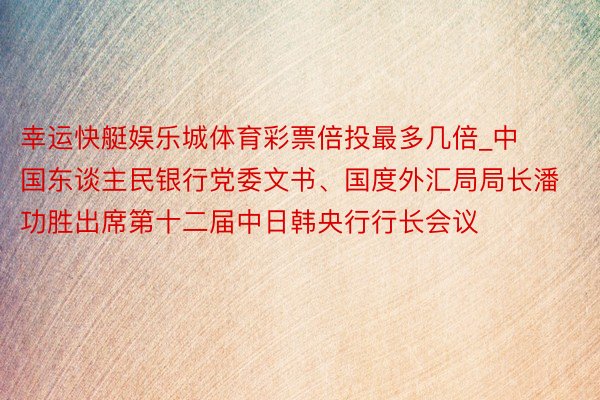 幸运快艇娱乐城体育彩票倍投最多几倍_中国东谈主民银行党委文书、国度外汇局局长潘功胜出席第十二届中日韩央行行长会议