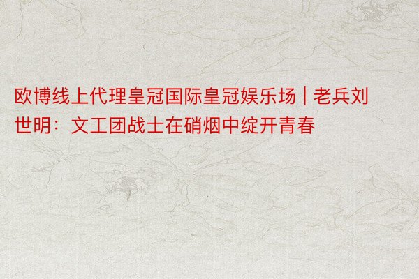 欧博线上代理皇冠国际皇冠娱乐场 | 老兵刘世明：文工团战士在硝烟中绽开青春