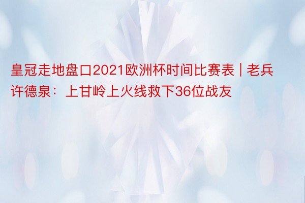 皇冠走地盘口2021欧洲杯时间比赛表 | 老兵许德泉：上甘岭上火线救下36位战友