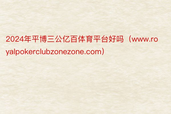 2024年平博三公亿百体育平台好吗（www.royalpokerclubzonezone.com）