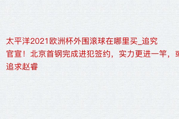 太平洋2021欧洲杯外围滚球在哪里买_追究官宣！北京首钢完成进犯签约，实力更进一竿，或追求赵睿