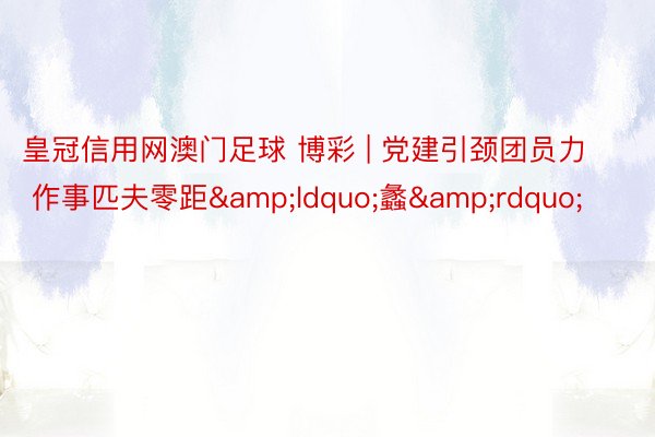 皇冠信用网澳门足球 博彩 | 党建引颈团员力  作事匹夫零距&ldquo;蠡&rdquo;