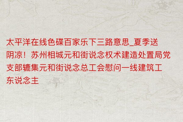 太平洋在线色碟百家乐下三路意思_夏季送阴凉！苏州相城元和街说念权术建造处置局党支部辘集元和街说念总工会慰问一线建筑工东说念主