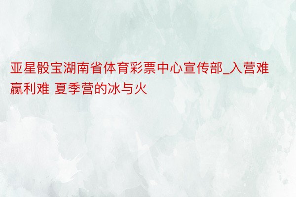亚星骰宝湖南省体育彩票中心宣传部_入营难赢利难 夏季营的冰与火