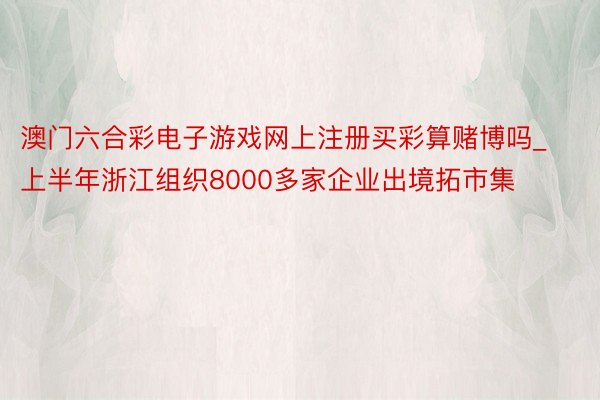 澳门六合彩电子游戏网上注册买彩算赌博吗_上半年浙江组织8000多家企业出境拓市集