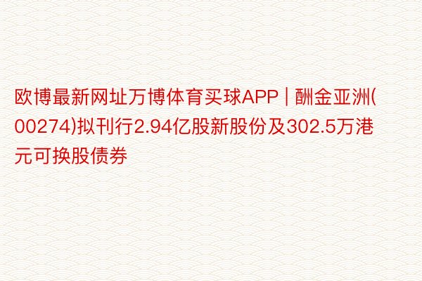 欧博最新网址万博体育买球APP | 酬金亚洲(00274)拟刊行2.94亿股新股份及302.5万港元可换股债券