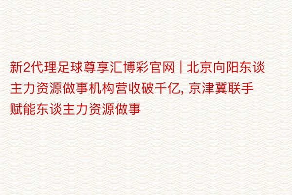 新2代理足球尊享汇博彩官网 | 北京向阳东谈主力资源做事机构营收破千亿, 京津冀联手赋能东谈主力资源做事