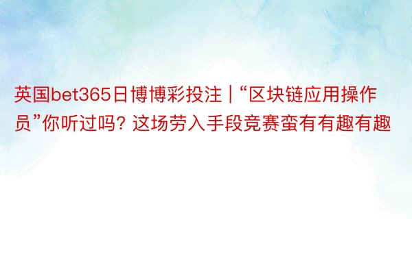 英国bet365日博博彩投注 | “区块链应用操作员”你听过吗? 这场劳入手段竞赛蛮有有趣有趣