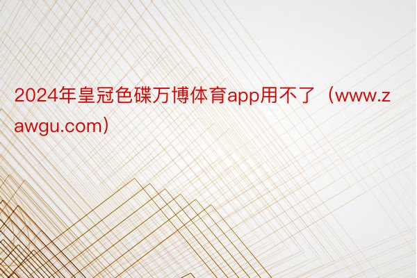 2024年皇冠色碟万博体育app用不了（www.zawgu.com）