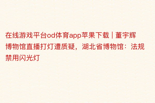 在线游戏平台od体育app苹果下载 | 董宇辉博物馆直播打灯遭质疑，湖北省博物馆：法规禁用闪光灯