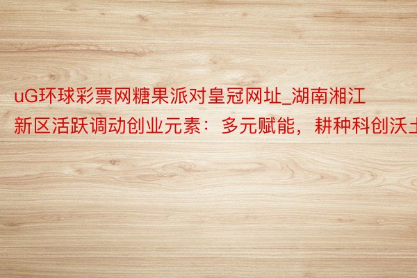 uG环球彩票网糖果派对皇冠网址_湖南湘江新区活跃调动创业元素：多元赋能，耕种科创沃土