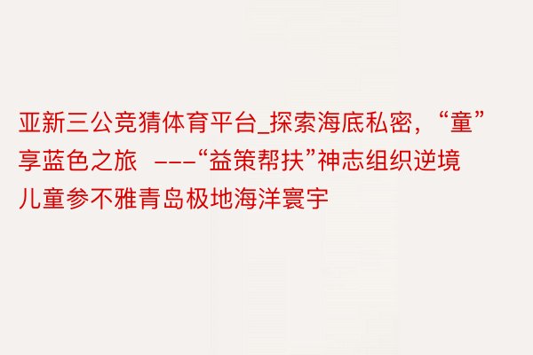 亚新三公竞猜体育平台_探索海底私密，“童”享蓝色之旅  ---“益策帮扶”神志组织逆境儿童参不雅青岛极地海洋寰宇
