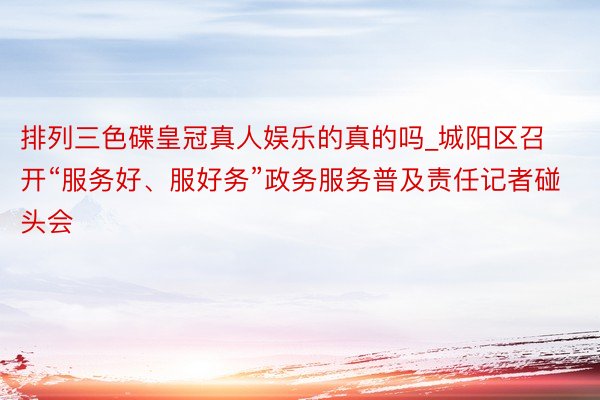 排列三色碟皇冠真人娱乐的真的吗_城阳区召开“服务好、服好务”政务服务普及责任记者碰头会