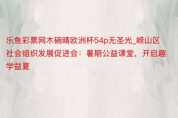 乐鱼彩票网木碗晴欧洲杯54p无圣光_崂山区社会组织发展促进会：暑期公益课堂，开启趣学益夏