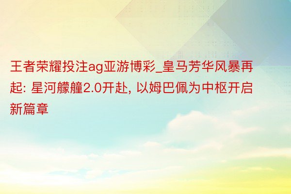 王者荣耀投注ag亚游博彩_皇马芳华风暴再起: 星河艨艟2.0开赴, 以姆巴佩为中枢开启新篇章
