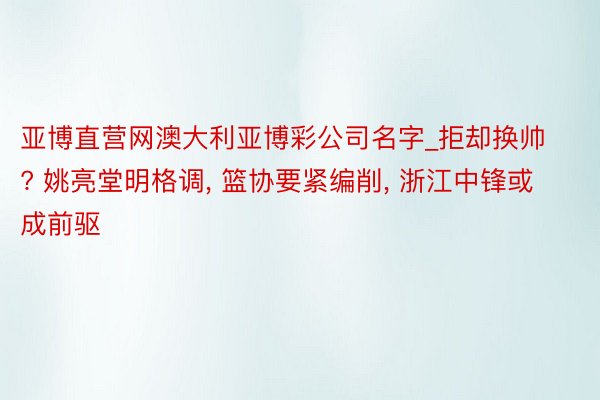 亚博直营网澳大利亚博彩公司名字_拒却换帅? 姚亮堂明格调, 篮协要紧编削, 浙江中锋或成前驱