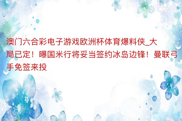 澳门六合彩电子游戏欧洲杯体育爆料侠_大局已定！曝国米行将妥当签约冰岛边锋！曼联弓手免签来投