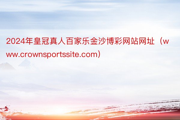 2024年皇冠真人百家乐金沙博彩网站网址（www.crownsportssite.com）