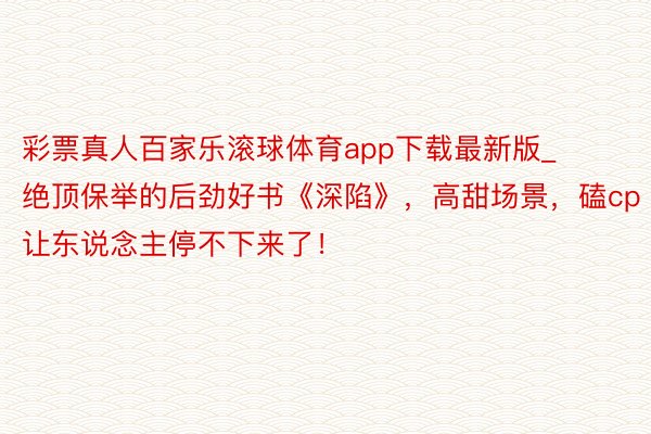 彩票真人百家乐滚球体育app下载最新版_绝顶保举的后劲好书《深陷》，高甜场景，磕cp让东说念主停不下来了！