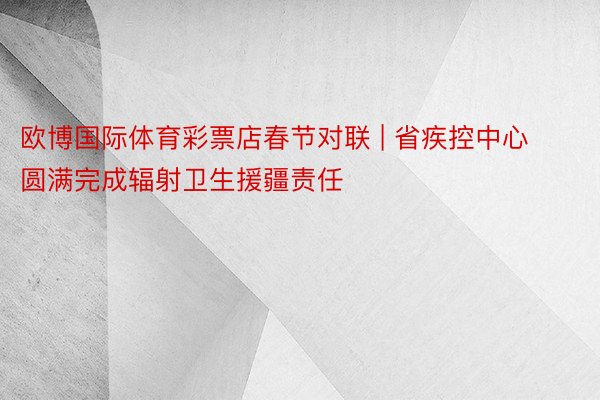 欧博国际体育彩票店春节对联 | 省疾控中心圆满完成辐射卫生援疆责任