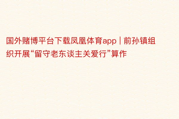 国外赌博平台下载凤凰体育app | 前孙镇组织开展“留守老东谈主关爱行”算作