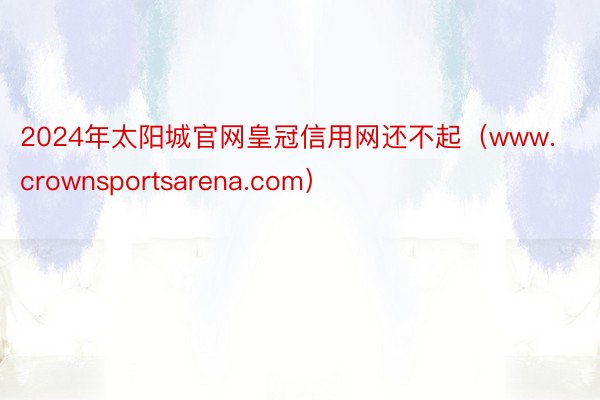 2024年太阳城官网皇冠信用网还不起（www.crownsportsarena.com）