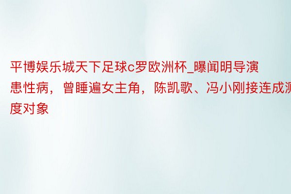 平博娱乐城天下足球c罗欧洲杯_曝闻明导演患性病，曾睡遍女主角，陈凯歌、冯小刚接连成测度对象