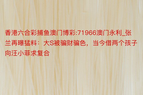 香港六合彩捕鱼澳门博彩:71966澳门永利_张兰再曝猛料：大S被骗财骗色，当今借两个孩子向汪小菲求复合