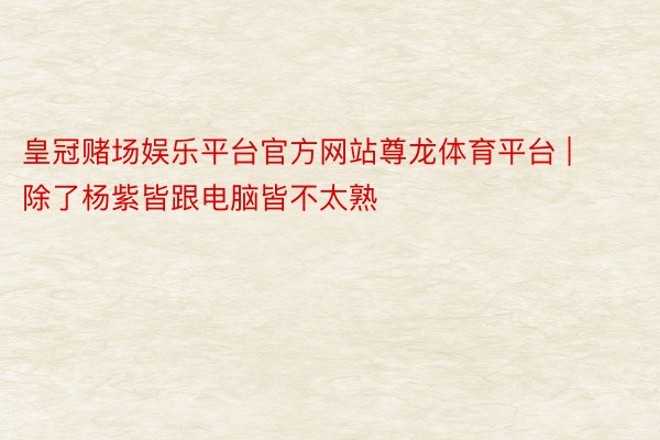 皇冠赌场娱乐平台官方网站尊龙体育平台 | 除了杨紫皆跟电脑皆不太熟