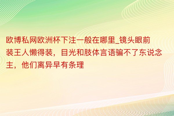 欧博私网欧洲杯下注一般在哪里_镜头眼前装王人懒得装，目光和肢体言语骗不了东说念主，他们离异早有条理