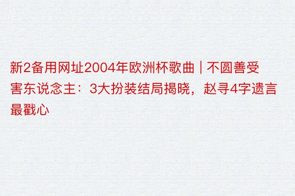 新2备用网址2004年欧洲杯歌曲 | 不圆善受害东说念主：3大扮装结局揭晓，赵寻4字遗言最戳心